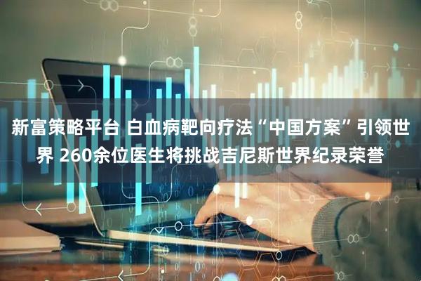 新富策略平台 白血病靶向疗法“中国方案”引领世界 260余位医生将挑战吉尼斯世界纪录荣誉