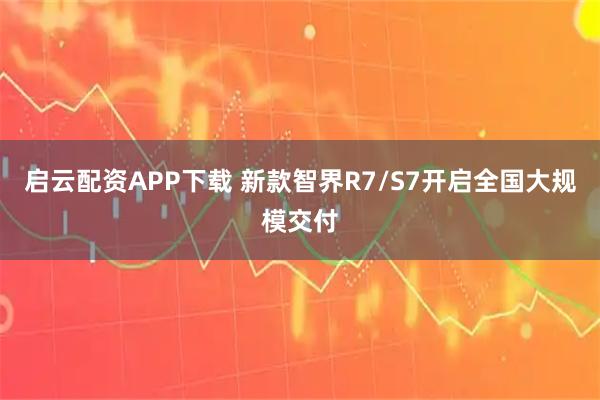 启云配资APP下载 新款智界R7/S7开启全国大规模交付