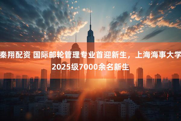 秦翔配资 国际邮轮管理专业首迎新生，上海海事大学2025级7000余名新生