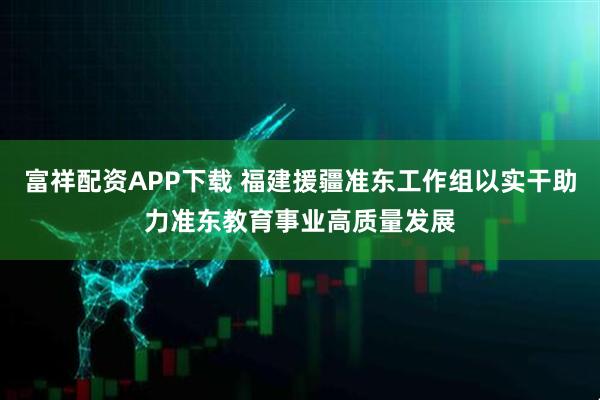富祥配资APP下载 福建援疆准东工作组以实干助力准东教育事业高质量发展