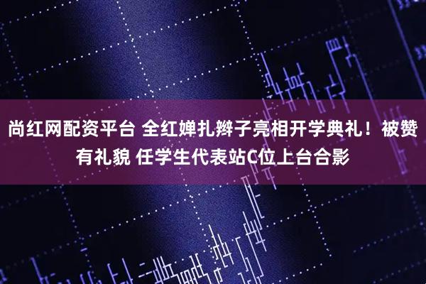 尚红网配资平台 全红婵扎辫子亮相开学典礼！被赞有礼貌 任学生代表站C位上台合影
