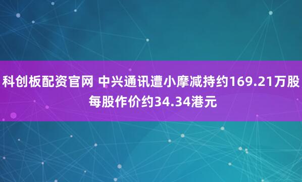 科创板配资官网 中兴通讯遭小摩减持约169.21万股 每股作价约34.34港元
