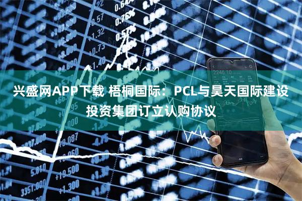 兴盛网APP下载 梧桐国际：PCL与昊天国际建设投资集团订立认购协议