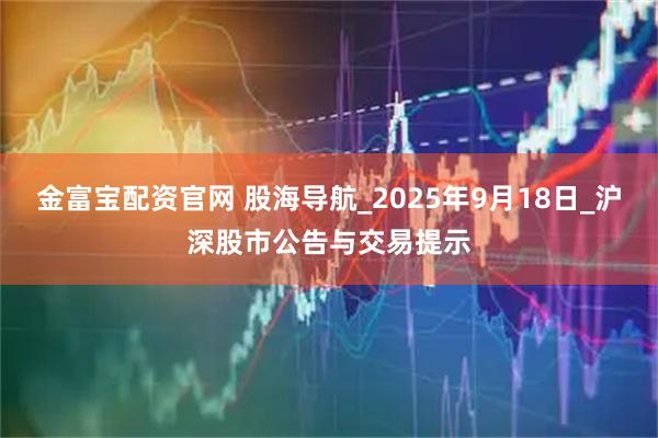 金富宝配资官网 股海导航_2025年9月18日_沪深股市公告与交易提示