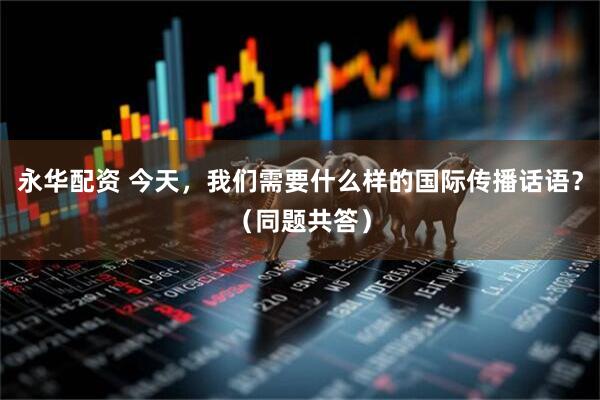 永华配资 今天，我们需要什么样的国际传播话语？（同题共答）