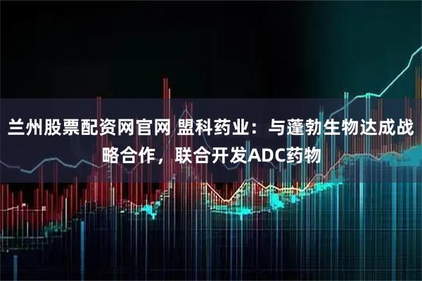 兰州股票配资网官网 盟科药业：与蓬勃生物达成战略合作，联合开发ADC药物