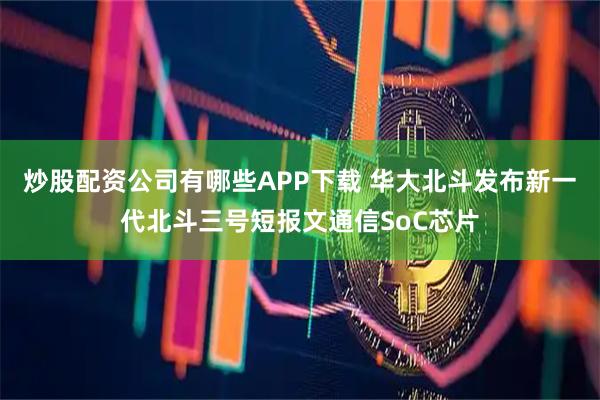 炒股配资公司有哪些APP下载 华大北斗发布新一代北斗三号短报文通信SoC芯片