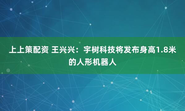 上上策配资 王兴兴：宇树科技将发布身高1.8米的人形机器人