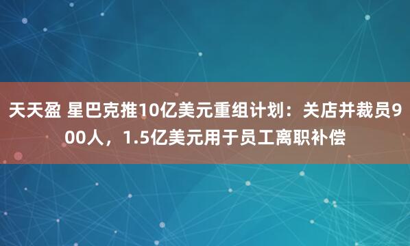 天天盈 星巴克推10亿美元重组计划：关店并裁员900人，1.5亿美元用于员工离职补偿