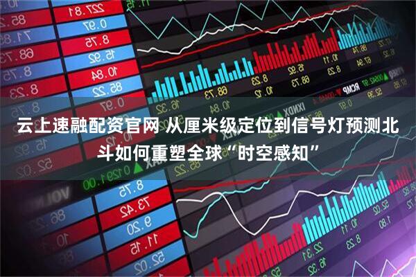 云上速融配资官网 从厘米级定位到信号灯预测北斗如何重塑全球“时空感知”