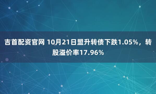 吉首配资官网 10月21日盟升转债下跌1.05%，转股溢价率17.96%