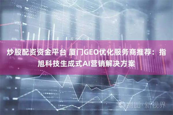 炒股配资资金平台 厦门GEO优化服务商推荐：指旭科技生成式AI营销解决方案