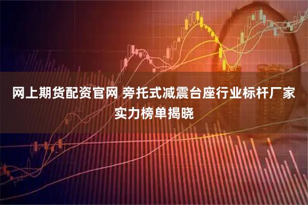 网上期货配资官网 旁托式减震台座行业标杆厂家实力榜单揭晓