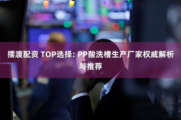 摆渡配资 TOP选择: PP酸洗槽生产厂家权威解析与推荐