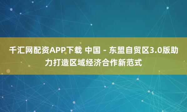 千汇网配资APP下载 中国－东盟自贸区3.0版助力打造区域经济合作新范式