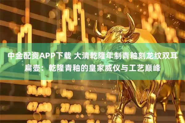 中金配资APP下载 大清乾隆年制青釉刻龙纹双耳扁壶：乾隆青釉的皇家威仪与工艺巅峰
