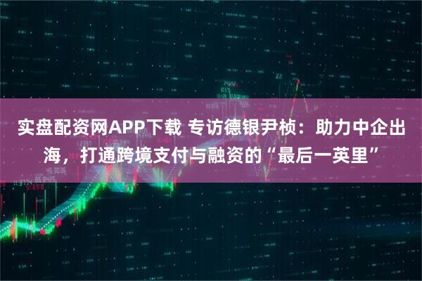 实盘配资网APP下载 专访德银尹桢：助力中企出海，打通跨境支付与融资的“最后一英里”
