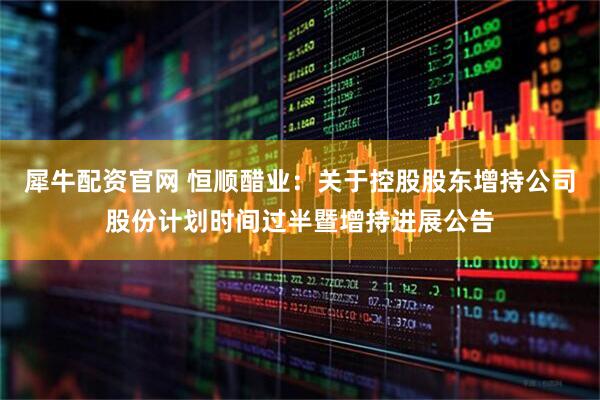 犀牛配资官网 恒顺醋业：关于控股股东增持公司股份计划时间过半暨增持进展公告