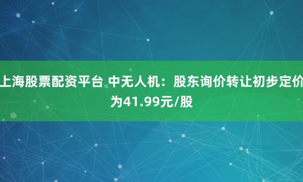 上海股票配资平台 中无人机：股东询价转让初步定价为41.99元/股