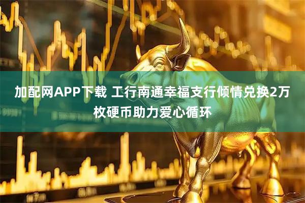 加配网APP下载 工行南通幸福支行倾情兑换2万枚硬币助力爱心循环