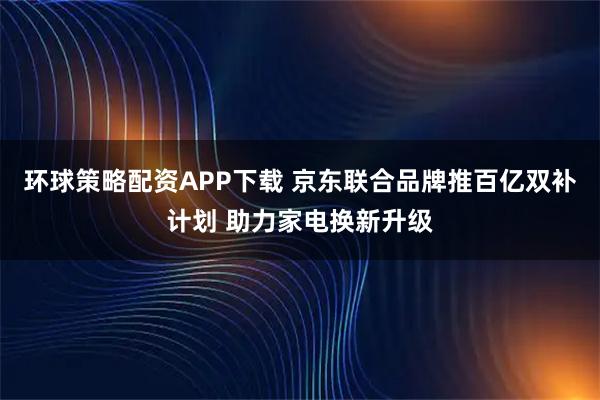 环球策略配资APP下载 京东联合品牌推百亿双补计划 助力家电换新升级