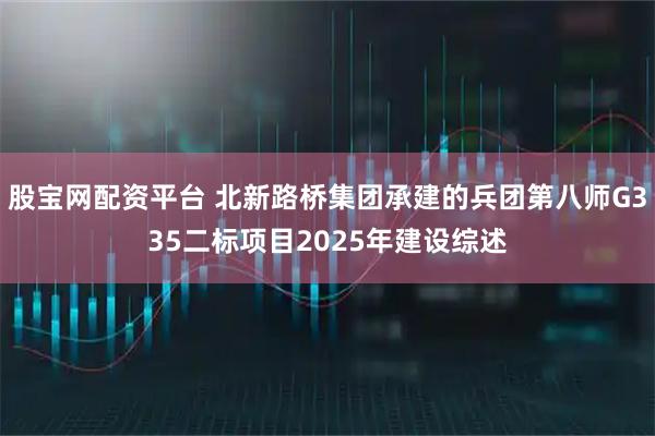 股宝网配资平台 北新路桥集团承建的兵团第八师G335二标项目2025年建设综述