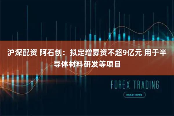 沪深配资 阿石创：拟定增募资不超9亿元 用于半导体材料研发等项目