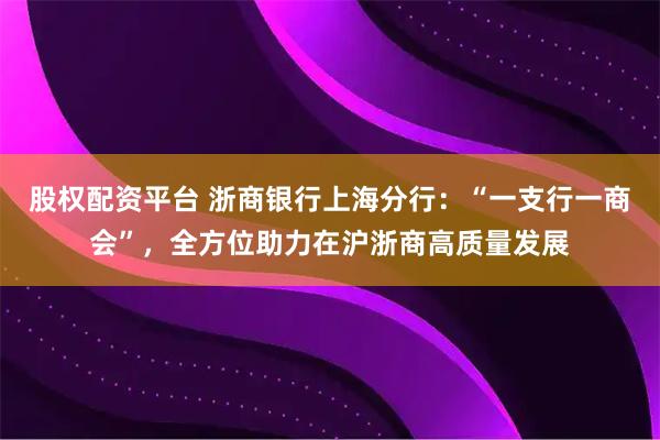股权配资平台 浙商银行上海分行：“一支行一商会”，全方位助力在沪浙商高质量发展