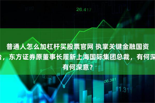 普通人怎么加杠杆买股票官网 执掌关键金融国资平台，东方证券原董事长履新上海国际集团总裁，有何深意？