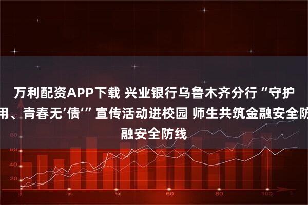 万利配资APP下载 兴业银行乌鲁木齐分行“守护信用、青春无‘债’”宣传活动进校园 师生共筑金融安全防线