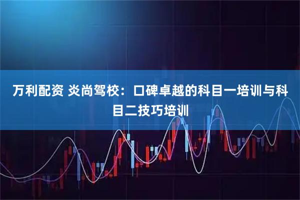 万利配资 炎尚驾校：口碑卓越的科目一培训与科目二技巧培训