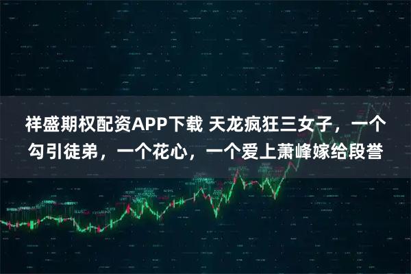 祥盛期权配资APP下载 天龙疯狂三女子，一个勾引徒弟，一个花心，一个爱上萧峰嫁给段誉