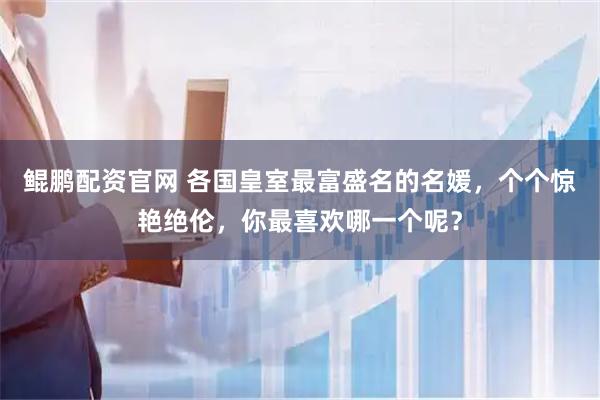 鲲鹏配资官网 各国皇室最富盛名的名媛，个个惊艳绝伦，你最喜欢哪一个呢？