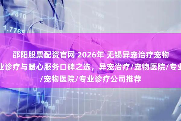 邵阳股票配资官网 2026年 无锡异宠治疗宠物医院推荐：专业诊疗与暖心服务口碑之选，异宠治疗/宠物医院/专业诊疗公司推荐