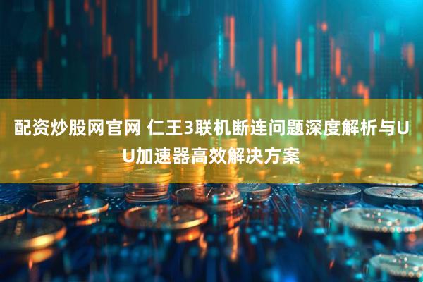 配资炒股网官网 仁王3联机断连问题深度解析与UU加速器高效解决方案