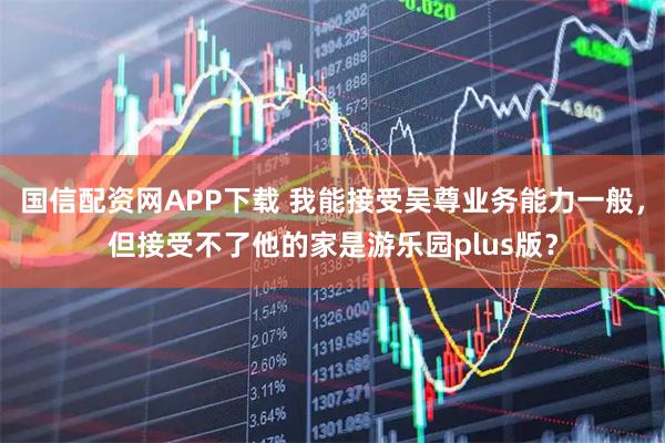 国信配资网APP下载 我能接受吴尊业务能力一般，但接受不了他的家是游乐园plus版？