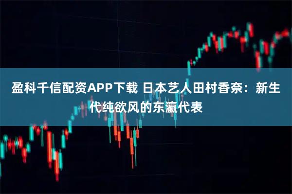 盈科千信配资APP下载 日本艺人田村香奈：新生代纯欲风的东瀛代表