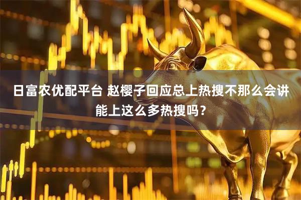 日富农优配平台 赵樱子回应总上热搜不那么会讲能上这么多热搜吗？