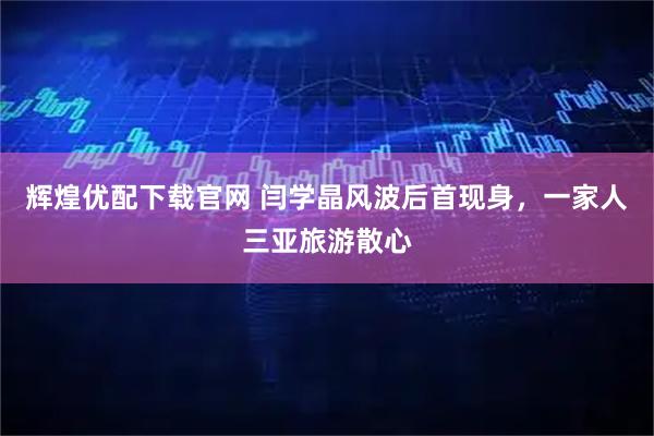 辉煌优配下载官网 闫学晶风波后首现身，一家人三亚旅游散心